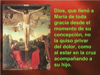 Dios, que llenó a
María de toda
gracia desde el
momento de su
concepción, no
la quiso privar
del dolor, como
al estar en la cruz
acompañando a
su hijo.

 