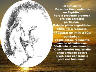 Foi suficiente.
 De antes tiña confianza
       no Espírito.
Pero a presente promesa
    era dun carácter
       particular.
Dáballe plena seguridade.
  «Si», foi a resposta.
«Fágase en min a túa
     vontade».
 Desde entón, realmente,
   non lle abondou coa
fidelidade do nacemento.
 O seu interior requeríalle
   unha amizade doutro
  nivel, para con Deus e
    para cos humanos..
 