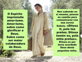 Non cabendo en
  O Espírito    si mesma, púxose
 imprimiulle     en camiño para
 amor-lume.     comunicarse coa
                    súa curmá
 Amor-lume,
                Sabela. «Ditosa
 sobre como
                  ti, pola túa
 glorificar a
                preñez. Ditosa
    Deus.
                tamén eu, pola
 Sobre como
                miña preñez».
  ser maior
                 Ditosa eu por
colaboradora    terse acordado
   de Deus.       Deus desta
                pequeñez miña.
 