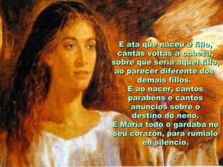 E ata que naceu o fillo,
  cantas voltas á cabeza,
sobre que sería aquel fillo,
 ao parecer diferente dos
      demais fillos.
    E ao nacer, cantos
    parabéns e cantos
     anuncios sobre o
     destino do neno.
E María todo o gardaba no
seu corazón, para rumialo
        en silencio.
 