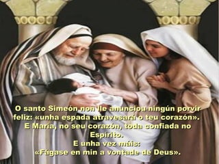 O santo Simeón non lle anunciou ningún porvir
feliz: «unha espada atravesará o teu corazón».
   E María, no seu corazón, toda confiada no
                    Espírito.
                E unha vez máis:
       «Fágase en min a vontade de Deus».
 