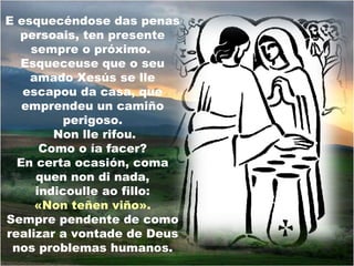 E esquecéndose das penas
  persoais, ten presente
    sempre o próximo.
  Esqueceuse que o seu
    amado Xesús se lle
   escapou da casa, que
   emprendeu un camiño
          perigoso.
        Non lle rifou.
      Como o ía facer?
  En certa ocasión, coma
     quen non di nada,
     indicoulle ao fillo:
     «Non teñen viño».
Sempre pendente de como
realizar a vontade de Deus
 nos problemas humanos.
 