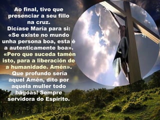 Ao final, tivo que
   presenciar a seu fillo
          na cruz.
  Dicíase María para si:
   «Se existe no mundo
unha persona boa, esta é
 a autenticamente boa».
 «Pero que suceda tamén
isto, para a liberación de
  a humanidade. Amén».
    Que profundo sería
   aquel Amén, dito por
    aquela muller todo
     bágoas! Sempre
   servidora do Espírito.
 