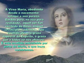 A Virxe María, obediente
     desde o nacemento:
     velaquí a súa pureza.
   Gardou puro, na súa pura
   realidade, aquel ser fiel
   recibido de Deus, naquel
  «Principio»; ademais, deu
    acollida plena á graza
 especial do Espírito, á graza
 que a todos se nos ofreceu.
É esta acollida entrañable por
  parte de María, a que hoxe
         celebramos.
 