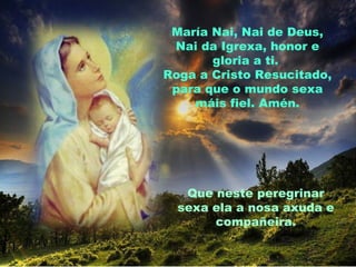 María Nai, Nai de Deus,
 Nai da Igrexa, honor e
       gloria a ti.
Roga a Cristo Resucitado,
 para que o mundo sexa
    máis fiel. Amén.




   Que neste peregrinar
  sexa ela a nosa axuda e
       compañeira.
 