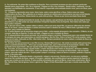 9.- Foi suficiente. De antes tiña confianza no Espírito. Pero a presente promesa era dun carácter particular.
Dáballe plena seguridade. «Si», foi a resposta. «Fágase en min a túa vontade». Desde entón, realmente, non lle
abondou coa fidelidade do nacemento. O seu interior requeríalle unha amizade doutro nivel, para con Deus, para
cos humanos.
10.- O Espírito imprimiulle amor-lume. Amor-lume, sobre como glorificar a Deus. Sobre como ser maior
colaboradora de Deus. Non cabendo en si mesma, púxose en camino para comunicarse coa súa curmá Sabela.
«Ditosa ti, pola túa preñez. Ditosa tamén eu, pola miña preñez». Ditosa eu por terse acordado Deus destá
pequenez miña.
11.- Foi axudar a Sabela precisada de axuda. Ao seu esposo, que garatuxas non lle faría, tola de alegría! Como
aloumiñaría o seu fillo aínda nas súas entrañas! O Espírito! Quedou chea do Espírito. Non había nela nada que
fose contra o Espírito.
12.- E ata que naceu o fillo, cantas voltas á cabeza, sobre qué sería aquel fillo, ao parecer diferente dos demais
fillos. E ao nacer, cantos parabéns e cantos anuncios sobre o destino do neno. E María todo o gardaba no seu
corazón, para rumialo en silencio.
13.- O santo Simeón non lle anunciou ningún porvir feliz: «unha espada atravesará o teu corazón». E María, no seu
corazón, toda fija no Espírito. E unha vez máis: «Fágase en min a vontade de Deus».
14.- E esquecéndose das penas persoais, ten presente sempre o próximo. Esqueceuse que o seu amado Xesús se
lle escapou da casa, que emprendeu un camiño perigoso. Non lle rifou. Cimo o ía facer? En certa ocasión, como
quen non di nada, indicoulle ao fillo: «Non teñen viño». Sempre pendente de como realizar a vontade de Deus nos
problemas humanos.
15.- Ao final, tivo que presenciar o seu fillo na cruz. Dicíase María para si: «Se existe no mundo unha persoa boa,
esta é a autenticamente boa». «Pero que suceda también isto, para a liberación da humanidade. Amén». Que
profundo sería aquel Amén, dito por aquela muller todo bágoas! Sempre servidora do Espírito.
16.- Con todo, ao pouco tempo, aquela muller, a maior discípula entre todos os discípulos, dirixiuse a Galilea,
como o Señor lles indicara. Alí recibiu, xunto aos demais discípulos o encargo do Resucitado: «Ide ao mundo
enteiro, para dar noticia de min». E para poder cumprir o encargo, todos se deron á oración, pedindo o Espírito
Santo, e ela entre eles.
17.- A Virxe María, obediente desde o nacemento: velaquí a súa pureza. Gardou puro, na súa pura realidade,
aquel ser fiel recibido de Deus, naquel «Principio»; ademais, deu acollida plena á graza especial do Espírito, á
graza que a todos se nos ofreceu. É esta acollida entrañable por parte de María, a que hoxe celebramos. María
Nai, Nai de Deus, Nai da Igrexa, honor e gloria a ti. Roga a Cristo Resucitado, para que o mundo sexa máis fiel.
Amén.
 