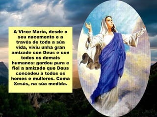 A Virxe María, desde o
   seu nacemento e a
  través de toda a súa
  vida, viviu unha gran
amizade con Deus e con
     todos os demais
humanos: gardou pura e
fiel a amizade que Deus
  concedeu a todos os
homes e mulleres. Coma
 Xesús, na súa medida.
 