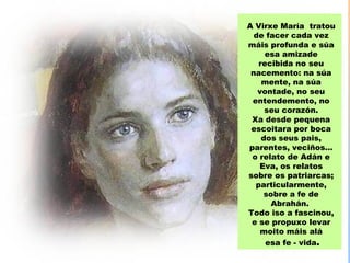 A Virxe María tratou
  de facer cada vez
máis profunda e súa
     esa amizade
   recibida no seu
 nacemento: na súa
    mente, na súa
   vontade, no seu
 entendemento, no
     seu corazón.
 Xa desde pequena
 escoitara por boca
    dos seus pais,
parentes, veciños…
 o relato de Adán e
   Eva, os relatos
sobre os patriarcas;
  particularmente,
    sobre a fe de
      Abrahán.
Todo iso a fascinou,
 e se propuxo levar
    moito máis alá
     esa fe - vida.
 
