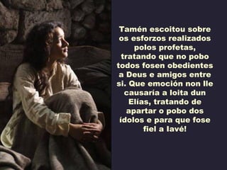 Tamén escoitou sobre
 os esforzos realizados
      polos profetas,
  tratando que no pobo
todos fosen obedientes
 a Deus e amigos entre
si. Que emoción non lle
   causaría a loita dun
    Elías, tratando de
    apartar o pobo dos
 ídolos e para que fose
        fiel a Iavé!
 