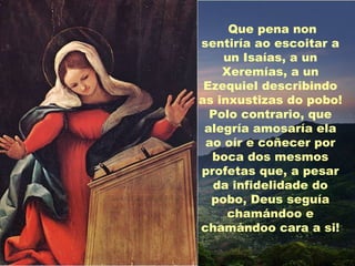 Que pena non
sentiría ao escoitar a
    un Isaías, a un
    Xeremías, a un
 Ezequiel describindo
as inxustizas do pobo!
  Polo contrario, que
 alegría amosaría ela
 ao oír e coñecer por
  boca dos mesmos
profetas que, a pesar
  da infidelidade do
  pobo, Deus seguía
     chamándoo e
chamándoo cara a si!
 