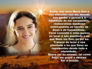 Axiña, moi nova María fixo a
súa elección: non me abonda
    con gardar a pureza e a
fidelidade do me nacemento;
     realizareinas dándome
  enteiramente ao servizo de
    Deus e da humanidade.
 Farei consistir a miña pureza
 en levar á súa plenitude o eu
 que Deus me fixo, en ser eu.
     Tratarei de levar á súa
  plenitude o eu que Deus se
   representou desde toda a
           eternidade.
Quero ser eu mesma, tal como
   Deus me quere e desexa.
           Ser e misión.
 