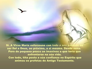 Si. A Virxe María esforzouse con todo o seu corazón en
 ser fiel a Deus, ao próximo, a si mesma. Desde nena.
  Pero de pequena pouco se imaxinou a que tería que
                 enfrontarse na súa vida.
  Con todo, tiña posta a súa confianza no Espírito que
       animou os profetas do Antigo Testamento.
 