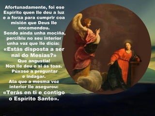 Afortunadamente, foi ese
Espírito quen lle deu a luz
e a forza para cumprir coa
    misión que Deus lle
       encomendou.
Sendo aínda unha mociña,
  percibiu no seu interior
  unha voz que lle dicía:
«Estás disposta a ser
  nai do Mesías?»
      Que angustia!
 Non lle deu o si ás toas.
   Púxose a preguntar
        e indagar.
  Ata que a mesma voz
  interior lle asegurou:
«Terás en ti e contigo
  o Espírito Santo».
 