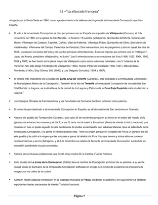 I.E –“La alborada francesa”

otorgado por la Santa Sede en 1864, como agradecimiento a la defensa del dogma de la Inmaculada Concepción que hizo
España.


   El voto a la Inmaculada Concepción se hizo por primera vez en España en el pueblo de Villalpando (Zamora), el 1 de
    noviembre de 1466, en la iglesia de San Nicolás. Lo hicieron 13 pueblos (Villalpando, Quintanilla del Monte, Cotanes del
    Monte, Villamayor de Campos, Tapioles, Cañizo, Villar de Fallaves, Villardiga, Prado, Quintanilla del Olmo, San Martín de
    Valderaudey, Villanueva del Campo, Cerecinos de Campos). Dos manuscritos, uno en pergamino y otro en papel, los dos de
    1527, conservan los textos del Voto y de las dos primeras refrendaciones. Éste fue impreso por primera vez en 1668 por F.
    López de Arrieta, presbítero villalpandino, en León.3 Las 6 refrendaciones o renovaciones del Voto (1498, 1527, 1904, 1940,
    1954 y 1967) se han hecho en la plaza mayor de Villalpando como actos solemnes notariales. Los 5 “notarios de la
    Purísima” han sido Diego Fernández de Villalpando (1466), Alonso Pérez de Encalada (1498, 1527), Manuel Salas
    Fernández (1904), Eloy Gómez Silió (1940) y Luis Delgado González (1954 y 1967).


   El templo más importante de la ciudad de Santa Cruz de Tenerife (Canarias), está dedicado a la Inmaculada Concepción
    de María(Iglesia Matriz de la Concepción). También en la isla de Tenerife la Inmaculada Concepción de la ciudad de San
    Cristóbal de La Laguna, es la Alcaldesa de la ciudad de La Laguna y Patrona de la Cruz Roja Española de la ciudad de La
    Laguna.4


   Los Colegios Oficiales de Farmacéuticos y las Facultades de Farmacia, también la tienen como patrona.


   El primer templo dedicado a la Inmaculada Concepción en España, es el Monasterio de San Jerónimo en Granada.


   Patrona del pueblo de Torrejoncillo (Cáceres), que cada 30 de noviembre preparan su trono en el medio del retablo de la
    iglesia y se le hacen las novenas y el día 7, a las 10 de la noche sale La Encamisá, (fiesta de interés turístico nacional) que
    consiste en que un jinete seguido de dos centenares de jinetes encamisados con sabanas blancas, lleve el estandarte de la
    Inmaculada Concepción, y la gente lo vitorea durante esta. Tiene su origen porque en la batalla de Pavía un general era de
    este pueblo y le pidió a la virgen que les ayudase a ganar la batalla y la Pura hizo que nevara y todos ellos se pusieron
    camisas blancas y así los distrajeron. y el 8 de diciembre se celebra la fiesta de la Inmaculada Concepción, sacándola en
    procesión cantándole la pues concebida.


   Patrona de las Nuevas poblaciones que fundó el rey Carlos III, la Carlota, Fuente Palmera.


   En la ciudad de La Línea de la Concepción (Cádiz) lleva el nombre de Concepción en honor de su patrona, a su vez la
    ciudad posee el Santuario de la Inmaculada Concepción edificada en el siglo XIX. El día de la patrona se procesiona la
    imagen por las calles de la ciudad.


   También recibe especial veneración en la localidad murciana de Yecla, de donde es patrona y en cuyo honor se celebran
    importantes fiestas declaradas de Interés Turístico Nacional.



                                                            Página 7
 