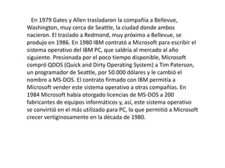 En 1979 Gates y Allen trasladaron la compañía a Bellevue,
Washington, muy cerca de Seattle, la ciudad donde ambos
nacieron. El traslado a Redmond, muy próximo a Bellevue, se
produjo en 1986. En 1980 IBM contrató a Microsoft para escribir el
sistema operativo del IBM PC, que saldría al mercado al año
siguiente. Presionada por el poco tiempo disponible, Microsoft
compró QDOS (Quick and Dirty Operating System) a Tim Paterson,
un programador de Seattle, por 50.000 dólares y le cambió el
nombre a MS-DOS. El contrato firmado con IBM permitía a
Microsoft vender este sistema operativo a otras compañías. En
1984 Microsoft había otorgado licencias de MS-DOS a 200
fabricantes de equipos informáticos y, así, este sistema operativo
se convirtió en el más utilizado para PC, lo que permitió a Microsoft
crecer vertiginosamente en la década de 1980.
 