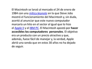 El Macintosh se lanzó al mercado el 24 de enero de
1984 con una mítica keynote en la que Steve Jobs
mostró el funcionamiento del Macintosh y, sin duda,
acertó al anunciar que este nuevo computador
marcaría un hito en el sector al igual que lo hizo
el Apple II y el IBM PC. El Macintosh apostó por hacer
accesibles los computadores personales. El objetivo
era un producto con un precio atractivo y que,
además, fuese fácil de manejar y, la verdad, Apple
abrió una senda que en estos 30 años no ha dejado
de seguir.
 