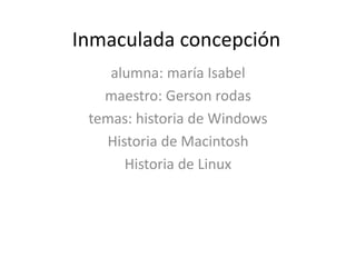 Inmaculada concepción
alumna: maría Isabel
maestro: Gerson rodas
temas: historia de Windows
Historia de Macintosh
Historia de Linux
 