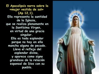 El Apocalipsis narra sobre la «mujer vestida de sol»  (Ap 12,1).  Ella representa la santidad de la Iglesia,  que se realiza plenamente en la Santísima Virgen,  en virtud de una gracia singular.  Ella es toda esplendor porque no hay en ella mancha alguna de pecado. Lleva el reflejo del esplendor divino,  y aparece como signo grandioso de la relación esponsal de Dios con su pueblo. 