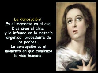 La Concepción:  Es el momento en el cual Dios crea el alma  y la infunde en la materia orgánica  procedente de los padres.  La concepción es el momento en que comienza la vida humana. 
