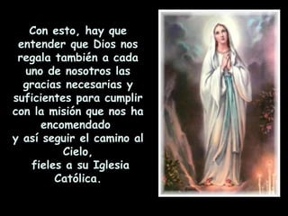Con esto, hay que entender que Dios nos regala también a cada uno de nosotros las gracias necesarias y suficientes para cumplir con la misión que nos ha encomendado  y así seguir el camino al Cielo, fieles a su Iglesia Católica. 