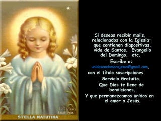 Si deseas recibir mails, relacionados con la Iglesia:  que contienen diapositivas, vida de Santos,  Evangelio del Domingo,  etc.  Escribe a:  [email_address] ,   con el título suscripciones.  Servicio Gratuito. Que Dios te llene de bendiciones. Y que permanezcamos unidos en el amor a Jesús . 