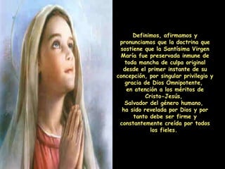 Definimos, afirmamos y pronunciamos que la doctrina que sostiene que la Santísima Virgen María fue preservada inmune de toda mancha de culpa original desde el primer instante de su concepción, por singular privilegio y gracia de Dios Omnipotente,  en atención a los méritos de Cristo-Jesús,  Salvador del género humano,  ha sido revelada por Dios y por tanto debe ser firme y constantemente creída por todos los fieles.  