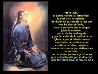 Por lo cual,  si alguno tuviere la temeridad,  lo cual Dios no permita,  de dudar en su corazón lo que por Nos ha sido definido,  sepa y entienda que su propio juicio lo condena,  que su fe ha naufragado  y que ha caído de la unidad de la Iglesia y que si además osaren manifestar de palabra o por escrito o de otra cualquiera manera externa lo que sintieren en su corazón,  por lo mismo quedan sujetos a las penas establecidas por el derecho” (Bula Ineffabilis Deus, el Papa Pío IX ) 
