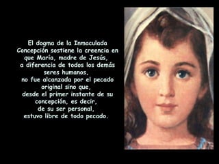 El dogma de la Inmaculada Concepción sostiene la creencia en que María, madre de Jesús,  a diferencia de todos los demás seres humanos,  no fue alcanzada por el pecado original sino que,  desde el primer instante de su concepción, es decir,  de su ser personal,  estuvo libre de todo pecado.  