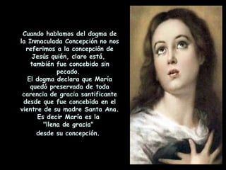 Cuando hablamos del dogma de la Inmaculada Concepción no nos referimos a la concepción de Jesús quién, claro está,  también fue concebido sin pecado.  El dogma declara que María quedó preservada de toda carencia de gracia santificante desde que fue concebida en el vientre de su madre Santa Ana. Es decir María es la  "llena de gracia"  desde su concepción.   