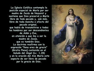 La Iglesia Católica contempla la posición especial de María por ser madre de Jesús de Nazaret y sostiene que Dios preservó a María libre de todo pecado y, aún más, libre de toda mancha o efecto del pecado original,  que había de transmitirse a todos los hombres por ser descendientes de Adán y Eva,  en atención a que iba a ser la madre de Jesús,  que es también Dios.  La doctrina reafirma con la expresión "llena eres de gracia" (Gratia Plena) contenida en el Saludo del Ángel (Lc. 1,28) y en la oración del Ave María este aspecto de ser libre de pecado  por la gracia de Dios. 