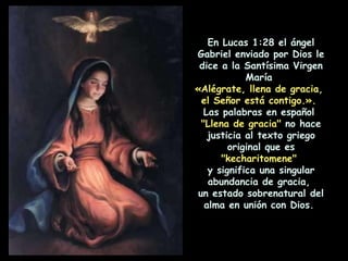 En Lucas 1:28 el ángel Gabriel enviado por Dios le dice a la Santísima Virgen María  «Alégrate, llena de gracia,  el Señor está contigo.».   Las palabras en español  "Llena de gracia"  no hace justicia al texto griego original que es  "kecharitomene"   y significa una singular abundancia de gracia,  un estado sobrenatural del alma en unión con Dios.  