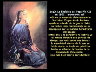 Según La Encíclica del Papa Pío XII en 1953,  argumenta así:  «Si en un momento determinado la Santísima Virgen María hubiera quedado privada de la gracia divina, por haber sido contaminada en su concepción por la mancha hereditaria del pecado,  entre ella y la serpiente no habría ya  -al menos durante ese periodo de tiempo, por más breve que fuera-  la enemistad eterna de la que se habla desde la tradición primitiva hasta la solemne definición de la Inmaculada Concepción,  sino más bien cierta servidumbre» 