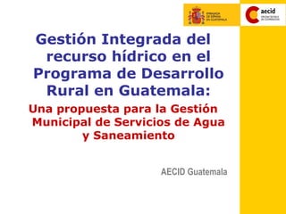Gestión Integrada del
 recurso hídrico en el
Programa de Desarrollo
 Rural en Guatemala:
Una propuesta para la Gestión
Municipal de Servicios de Agua
        y Saneamiento


                    AECID Guatemala
 
