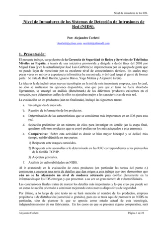 Nivel de inmadurez de los IDS.
Alejandro Corletti Página 1 de 28
Nivel de Inmadurez de los Sistemas de Detección de Intrusiones de
Red (NIDS).
Por: Alejandro Corletti
Acorletti@cybsec.com, acorletti@altransdb.com
1. Presentación:
El presente trabajo, surge dentro de la Gerencia de Seguridad de Redes y Servicios de Telefónica
Móviles en España, a través de una iniciativa promovida y dirigida a desde fines del 2001 por
Miguel Cros (y en la actualidad por José Luis GilPérez) e implementada por un equipo de gente que
no puedo dejar de mencionar por su excelente nivel de conocimientos técnicos, los cuales muy
pocas veces en mi corta experiencia informática he encontrado, y del cual tengo el gusto de formar
parte. Se trata de Raúl Bretón, Ignacio Bravo, Yago Molina y Alejandro Jareño.
La idea es la de incluir estas nuevas tecnologías en la red de esta importante empresa, para lo cual,
no sólo se analizaron las opciones disponibles, sino que para que el tema no fuera abordado
ligeramente, se encargó un análisis (Benchmark) de los diferentes productos existentes en el
mercado, para determinar cuáles de ellos se ajustaban mejor a las características de esta red.
La evaluación de los productos (aún no finalizada), incluyó las siguientes tareas:
a. Investigación de mercado.
b. Reunión de información de los productos.
c. Determinación de las características que se consideran más importantes en un IDS para esta
red.
d. Selección preliminar de un número de ellos para investigar en detalle (en la etapa final,
quedaron sólo tres productos que se creyó podían ser los más adecuados a esta empresa).
e. Comparativa: Sobre esta actividad es donde se hizo mayor hincapié y se dedicó más
tiempo, subdividiéndola en tres partes:
1) Respuesta ante ataques conocidos.
2) Respuesta ante anomalías a lo determinado en las RFC correspondientes a los protocolos
de la familia TCP/IP.
3) Aspectos generales.
f. Análisis de vulnerabilidades en NIDS.
Al ir avanzando en la evaluación de estos productos (en particular las tareas del punto e.)
comienzan a aparecer una serie de detalles que dan origen a este trabajo que creo demuestran que
aún no se ha alcanzado un nivel de madurez adecuado para confiar plenamente en la
información que los IDS entregan y que presentan a su vez un gran número de vulnerabilidades.
Las conclusiones finales tratan de marcar los detalles más importantes y lo que creo que puede ser
un curso de acción orientado a continuar mejorando estos nuevos dispositivos de seguridad.
Por último, a lo largo de este texto no se hará mención al nombre de los productos, empresa
propietaria o de distribución (comercial o gratuita), pues no se trata aquí de promover un NIDS en
particular, sino de plantear lo que se aprecia como estado actual de esta tecnología,
independientemente de sus fabricantes. En los casos en que se presente alguna comparativa, será
 