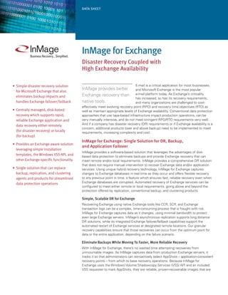 Data Sheet




                                           InMage for exchange
                                           Disaster Recovery Coupled with
                                           high exchange availability

•	 Simple disaster recovery solution                                            E-mail is a critical application for most businesses,
                                           InMage provides better               and Microsoft Exchange is the most popular
   for Microsoft Exchange that also
                                           Exchange recovery than               e-mail platform today. As Exchange’s criticality
   eliminates backup impacts and                                                has increased, so has its recovery requirements,
   handles Exchange failover/failback      native tools.                        and many organizations are challenged to cost-
                                           effectively meet evolving recovery point (RPO) and recovery time objectives (RTO) as
•	 Centrally managed, disk-based           well as maintain appropriate levels of Exchange availability. Conventional data protection
   recovery which supports rapid,          approaches that use tape-based infrastructure impact production operations, can be
   reliable Exchange application and       very manually intensive, and do not meet stringent RPO/RTO requirements very well.
   data recovery either remotely           And if a company has disaster recovery (DR) requirements or if Exchange availability is a
                                           concern, additional products (over and above backup) need to be implemented to meet
   (for disaster recovery) or locally      requirements, increasing complexity and cost.
   (for backup)
                                           InMage for Exchange: Single Solution for DR, Backup,
•	 Provides an Exchange-aware solution
                                           and Application Failover
   leveraging simple installation
                                           InMage provides a software-based solution that leverages the advantages of disk-
   templates, the Windows VSS API, and     based data protection to eliminate backups and provide Exchange recovery that can
   other Exchange-specific functionality   meet remote and/or local requirements. InMage provides a comprehensive DR solution
                                           that does not require manual intervention to recover Exchange data and/or application
•	 Single solution that can replace        services. Using unique hybrid recovery technology, InMage for Exchange captures
   backup, replication, and clustering     changes to Exchange databases in real time as they occur and offers flexible recovery
   agents and products for streamlined     to any previous point in time, a feature which ensures fast, reliable recovery even when
   data protection operations              Exchange databases are corrupted. Automated recovery of Exchange services can be
                                           configured to meet either remote or local requirements, going above and beyond the
                                           protection offered by replication, conventional backup, and clustering products.

                                           Simple, Scalable DR for Exchange
                                           Recovering Exchange using native Exchange tools like CCR, SCR, and Exchange
                                           transaction logs can be a complex, time-consuming process that is fraught with risk.
                                           InMage for Exchange captures data as it changes, using minimal bandwidth to protect
                                           even large Exchange servers. InMage’s asynchronous replication supports long distance
                                           DR solutions, while its integrated Exchange failover/failback capabilities support the
                                           automated restart of Exchange services at designated remote locations. Our granular
                                           recovery capabilities ensure that those recoveries can occur from the optimum point for
                                           data or the entire application, depending on the failure scenario.

                                           Eliminate Backups While Moving To Faster, More Reliable Recovery
                                           With InMage for Exchange, there’s no wasted time attempting recoveries from
                                           unmountable images. As InMage captures data from production Exchange servers, it
                                           tracks it so that administrators can retroactively select AppShots – application-consistent
                                           recovery points – from which to base recovery operations. Because InMage for
                                           Exchange uses the Windows Volume Shadowcopy Services (VSS) API and an included
                                           VSS requester to mark AppShots, they are reliable, proven-recoverable images that are
 