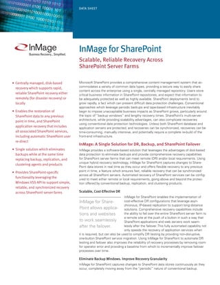 Data Sheet




                                         InMage for SharePoint
                                         Scalable, Reliable Recovery across
                                         SharePoint Server Farms

•	 Centrally managed, disk-based         Microsoft SharePoint provides a comprehensive content management system that ac-
                                         commodates a variety of common data types, providing a secure way to easily share
   recovery which supports rapid,
                                         content across the enterprise using a single, centrally managed repository. Users store
   reliable SharePoint recovery either   critical business information in SharePoint repositories, and expect that information to
   remotely (for disaster recovery) or   be adequately protected as well as highly available. SharePoint deployments tend to
   locally                               grow rapidly, a fact which can present difficult data protection challenges. Conventional
                                         approaches which leverage periodic backups and tape-based infrastructure inevitably
•	 Enables the restoration of            begin to impose unacceptable business impacts as SharePoint grows, particularly around
   SharePoint data to any previous       the topic of “backup windows” and lengthy recovery times. SharePoint’s multi-server
                                         architecture, while providing scalability advantages, can also complicate recoveries
   point in time, and SharePoint
                                         using conventional data protection technologies. Unless both SharePoint database and
   application recovery that includes    application servers are protected, and recoveries can be synchronized, recoveries can be
   all associated SharePoint services,   time-consuming, manually intensive, and potentially require a complete re-build of the
   including automatic SharePoint user   front-end infrastructure.
   re-direct
                                         InMage: A Single Solution for DR, Backup, and SharePoint Failover
•	 Single solution which eliminates      InMage provides a software-based solution that leverages the advantages of disk-based
   backups while at the same time        data protection to eliminate backups and provide comprehensive recovery capabilities
   replacing backup, replication, and    for SharePoint server farms that can meet remote (DR) and/or local requirements. Using
                                         unique hybrid recovery technology, InMage for SharePoint captures changes to Share-
   clustering agents and products
                                         Point data stores in real time as they occur and offers flexible recovery to any previous
•	 Provides SharePoint-specific          point in time, a feature which ensures fast, reliable recovery that can be synchronized
                                         across all SharePoint servers. Automated recovery of SharePoint services can be config-
   functionality leveraging the          ured to meet either remote or local requirements, going above and beyond the protec-
   Windows VSS API to support simple,    tion offered by conventional backup, replication, and clustering products.
   reliable, and synchronized recovery
   across SharePoint server farms        Scalable, Cost-Effective DR
                                                                           InMage for SharePoint enables the implementation of
                                         InMage for Share-                 cost-effective DR configurations that leverage asyn-
                                                                           chronous, IP-based replication to support long distance
                                         Point allows applica- solutions. Comprehensive recovery capabilities include
                                         tions and websites                the ability to fail over the entire SharePoint server farm to
                                                                           a remote site at the push of a button in such a way that
                                         to work seamlessly                SharePoint applications and web servers work seam-
                                         after the failover.               lessly after the failover. This fully automated capability not
                                                                           only speeds the recovery of application services when
                                         it is required, but can also be used to simplify DR testing by providing non-disruptive,
                                         one-button SharePoint service migration. Using InMage for SharePoint to automate DR
                                         testing and failover also improves the reliability of recovery processes by removing room
                                         for operator error and providing a baseline from which to incrementally improve failover
                                         processes over time.

                                         Eliminate Backup Windows. Improve Recovery Granularity
                                         InMage for SharePoint captures changes to SharePoint data stores continuously as they
                                         occur, completely moving away from the “periodic” nature of conventional backup.
 