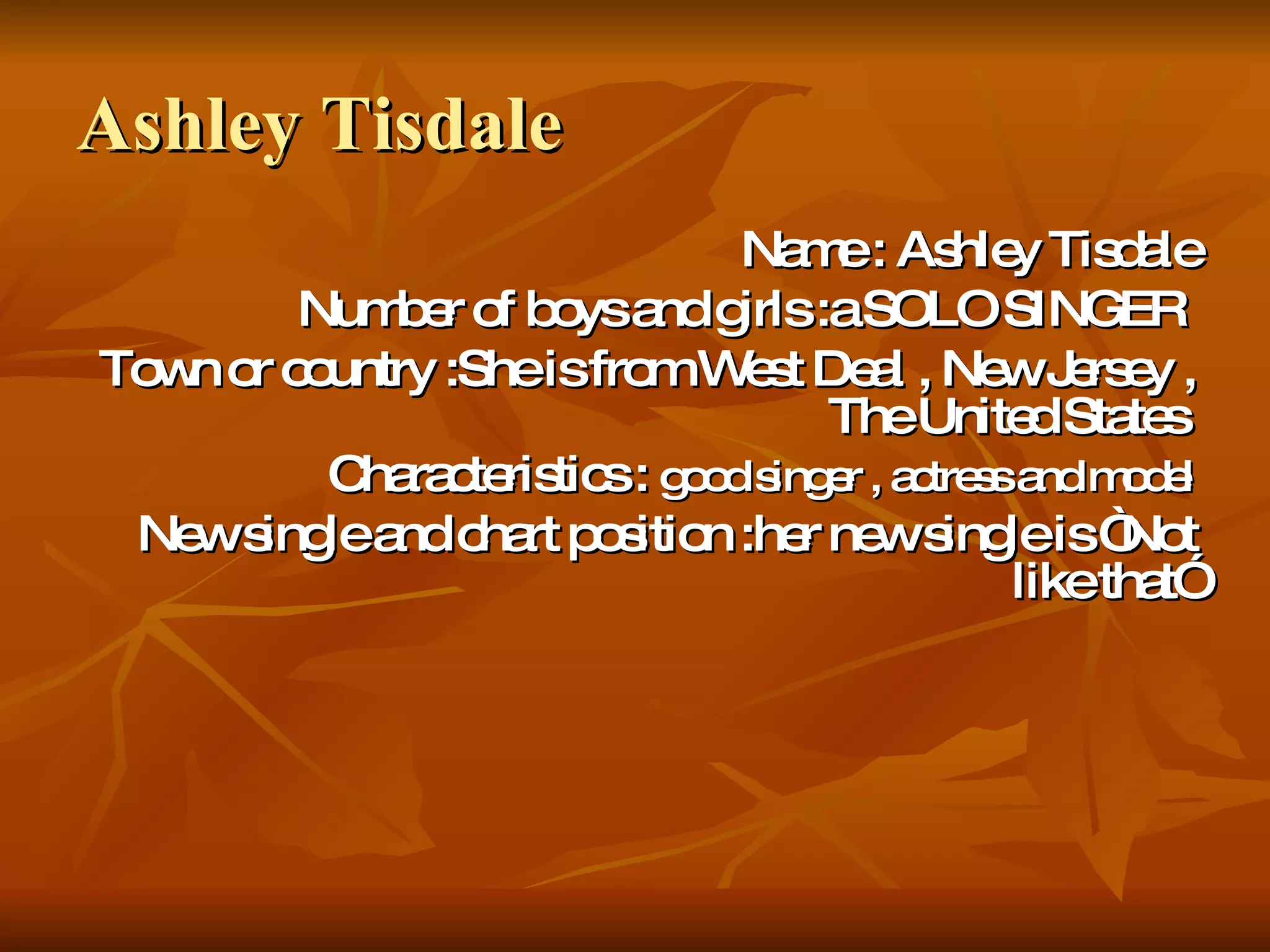 Ashley Tisdale Name : Ashley Tisdale Number of boys and girls :a SOLO SINGER   Town or country :She is from West Deal , New Jersey , The United States   Characteristics :  good singer , actress and model New single and chart position :her new single is “Not like that” 