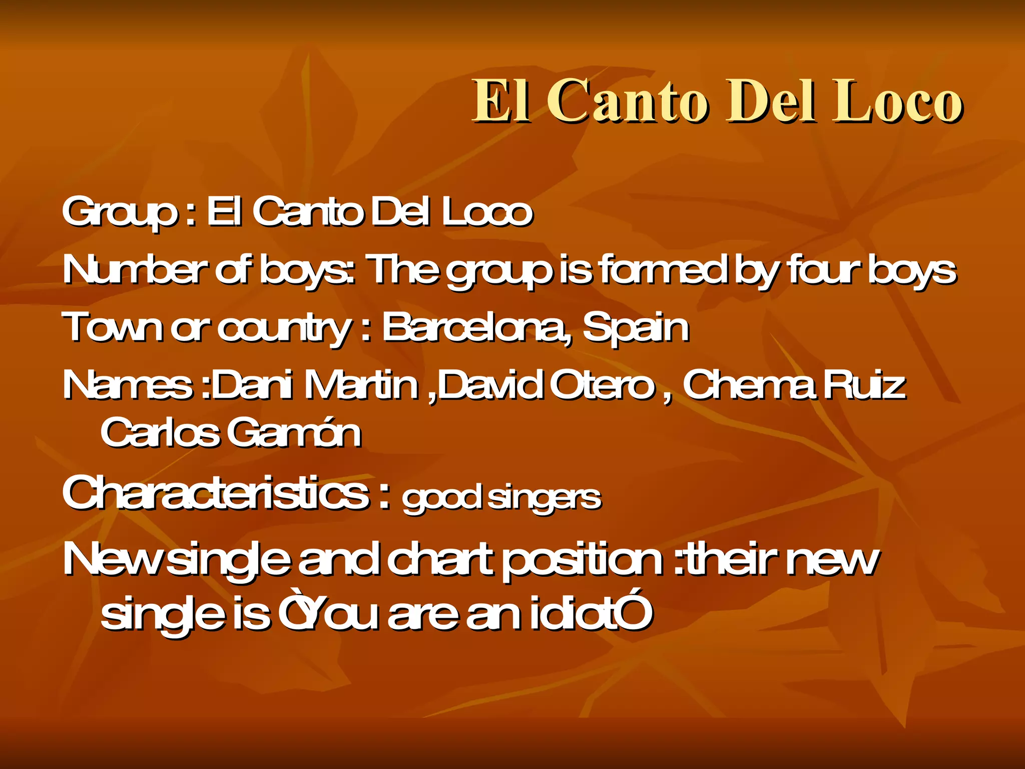 El Canto Del Loco Group : El Canto Del Loco Number of boys: The group is formed by four boys Town or country : Barcelona, Spain Names :Dani Martin ,David Otero , Chema Ruiz Carlos Gamón Characteristics :  good singers New single and chart position :their new single is “You are an idiot”  