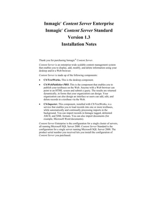 Inmagic Content Server Enterprise
                     ®




      Inmagic Content Server Standard
                         ®




                Version 1.3
             Installation Notes


Thank you for purchasing Inmagic® Content Server.
Content Server is an enterprise-wide scalable content management system
that enables you to display, add, modify, and delete information using your
desktop and/or a Web browser.
Content Server is made up of the following components:
•   CS/TextWorks. This is the desktop component.
•   CS/WebPublisher PRO. This is the component that enables you to
    publish your textbases on the Web. Anyone with a Web browser can
    point to an HTML screen and submit a query. The results are returned
    dynamically, in forms that your organization can design. Your
    organization can also design an interface so users can add, edit, and
    delete records in a textbase via the Web.
•   CS/Importer. This component, installed with CS/TextWorks, is a
    service that enables you to load records into one or more textbases,
    while automatically and continually processing imports in the
    background. You can import records in Inmagic tagged, delimited
    ASCII, and XML formats. You can also import documents (for
    example, Microsoft Word documents).
Content Server Enterprise is the configuration for a single cluster of servers,
all running Microsoft SQL Server 2000. Content Server Standard is the
configuration for a single server running Microsoft SQL Server 2000. The
product serial number you received lets you install the configuration of
Content Server you purchased.
 