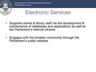 Electronic Services Supports clients & library staff via the development & maintenance of databases and applications as well as the Parliament’s internal intranet Engages with the broader community through the Parliament’s public website.  