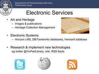 Electronic Services Art and Heritage Images & publications Heritage Collection Management Electronic Systems Horizon LMS, DB/Textworks databases, Hansard database Research & implement new technologies  eg twitter @VicParlLibrary, wiki, RSS feeds 