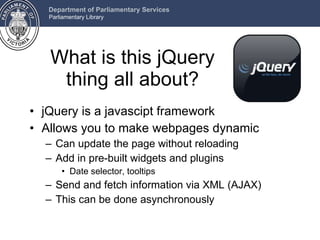 What is this jQuery thing all about? jQuery is a javascipt framework Allows you to make webpages dynamic Can update the page without reloading Add in pre-built widgets and plugins Date selector, tooltips Send and fetch information via XML (AJAX) This can be done asynchronously 