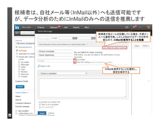 工数の参考用ベンチマーク：：：：工数のターゲット（KPI設定）に 
基づいて、週ごとリンクトインに費やす作業時間を設定する 
（（月ごと）））） 
ログイン
日数
サーチ
（（検索））））数
閲覧した
プロフィー
ル数
セーブした
プロフィー
ル数
InMail 
送信数
InMail 
レスポンス
率 
リクルーター 
（初心者） 
10 25 250 50+ 50+ 25%+ 
リクルーター 
（上級） 
15 30 300 75+ 75+ 27%+ 
週ごとの工数イメージ
（（週2～3時間）））） 
ログイン日ごとに費やす時間：：：：60分 
（（週2回ログインした場合）））） 
• 2-3 日ログイン 
• 6 サーチを行う 
• 60 プロフィールを閲覧 
• 12 InMail送信 
• ~5分： アラートをチェック 
• ~10分： サーチ3件行う 
• ~30分： 30プロフィール閲覧 
• ~15分： 6通InMailを送付 
目標設定を欠いては、各工程に無駄・非効率な時間をかけがちです。 
週ごとのKPIのイメージを持ち、「プロフィール閲覧」や「InMail作成」などの工程を効率化しましょう 
 