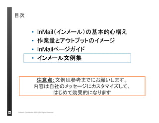 InMailページのガイド 
LinkedIn Confidential ©2013 All Rights Reserved 
送信者リスト。InMailクレジット消費量が記 
載（クレジット無料「Free」の場合もある） 
テンプレートは日本語で 
作成/チームで共用可能 
メッセージタイプ。スカウトメール 
は「Career Opportunity」 
ファイル添付可能件名は簡潔に 
“Dear Mr.” などの挨拶文（英語 
のみ）。バルクメールに使用 
別ページにて説明 
送信、あるいは 
キャンセル
本文。件名と同じく、 
日本語で記入可能 
 