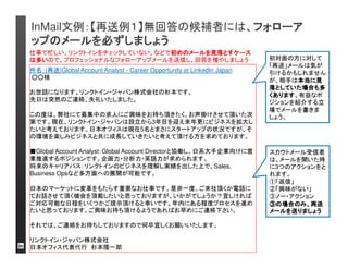 InMail文例：【潜在層】転職を現時点考えていなくても、直 
接の説得を狙って、会話に誘う 
件名：IT企業のポジションのご相談：○○社 
お世話になります、○○と申します。 
○○社の日本支社のリクルーターとして活動しております。 
弊社はIT業界でご勤務されている方であれば十分ご存じかと思いますが、日本におい 
てもICT企業でのトップカンパニーとしての立ち位置を揺るぎないものにしております。 
直販モデルを重視したセールス組織である、IT部門では無く経営者へ訴求する、継続 
契約の難しさの為、多くの直販営業がマーケットをカバーをする必要性から現在も採用 
を継続しており、お声掛けに至りました。 
以前は○○向けの営業組織はシニアなセールスに絞って採用しておりましたが、現在 
は○○企業のTOPセールスを求めており既に採用して実績も出ており継続して採用活 
動を続けています。 
給与レンジの幅も広く、入社してすぐは変わりませんがNon-Managerでも年収2000万 
くらいまでの上昇が見込めます 
少しでもこちらのキャリアに関心がおありでしたら、一度カジュアルにでも会話できれば 
と思っております。 
また早々の転職を検討されていない場合でも将来のポテンシャルとして聞けるというこ 
とであれば、それでも構いませんのでお時間頂けましたら幸いです。 
ご意見頂けませんでしょうか。 
以上宜しくお願い申し上げます。 
企業の成長戦略に対
してのポジションの重
要性をアピール 
候補者のレベルと求
人のレベルが一致す 
ることは可能な限り事 
前に把握する 
現時点で転職を考え
ていなくても、パイプ
ラインを形成する為に
会話に誘う
 