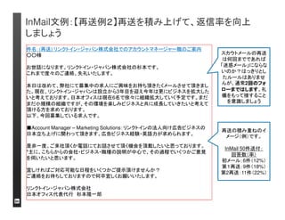 InMail文例：【潜在層】へのアプローチは、ポジションと会 
社の「チャレンジ性」をアピール 
件名：【ポジションのご相談】リンクトイン・ジャパン株式会社 
お世話になります。リンクトイン・ジャパン株式会社の杉本です。 
この度は、弊社にて募集中の求人にご興味をお持ち頂きたく、お声掛けさせて頂いた次 
第です。現在、リンクトイン・ジャパンは設立から3年目を迎え来年更にビジネスを拡大し 
たいと考えております。日本オフィスは現在5名とまさにスタートアップの状況ですが、そ 
の環境を楽しみビジネスと共に成長していきたいと考えて頂ける方を求めております。 
■Global Account Analyst：Global Account Directorと協働し、日系大手企業向けに営 
業推進するポジションです。企画力・分析力・英語力が求められます。 
将来のキャリアパス：リンクトインのビジネスを理解し実績を出した上で、Sales, 
Business Opsなど多方面への展開が可能です。 
日本のマーケットに変革をもたらす重要なお仕事です。是非一度、ご来社頂くか電話に 
てお話させて頂く機会を頂戴したいと思っておりますが、いかがでしょうか？宜しけれ 
ばご対応可能な日程をいくつかご提示頂けると幸いです。 
年内にある程度プロセスを進めたいと思っております。ご興味お持ち頂けるようであれ 
ばお早めにご連絡下さい。 
それでは、ご連絡をお待ちしておりますので何卒宜しくお願いいたします。 
リンクトイン・ジャパン株式会社 
日本オフィス代表代行杉本隆一郎 
目的を初頭に。 
職務内容とキャリアパ
スをアピール。 
潜在層の転職志望動 
機＃１は「成長に繋が
るチャレンジのある仕
事がしたい」* 
*リンクトインのメンバーアンケート調査。結果は日本の潜在層の回答データに基づく 
自社アピールを強調。 
会社のイメージは返
信率に大きな影響が
あります
 