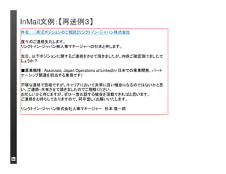 InMail文例：【潜在層】簡潔なメールのスタイルも読まれる 
可能性が高い 
件名：【ポジションのご相談】リンクトイン・ジャパン株式会社 
はじめてご連絡させて頂きます。 
私、リンクトイン・ジャパン㈱で人事を担当しております、マネージャーの杉本と申します。 
現在、日本での事業立ち上げを見据えて、ビジネスゼネラリストをを募集しております。 
この度、貴殿のグローバルIT企業での経歴を拝見し、活躍して頂ける可能性があるの 
ではないかと思いご連絡させて頂きました。 
■募集職種: Associate, Japan Operations at LinkedIn（日本での事業開発、パート 
ナーシップ関連を担当する業務です） 
高水準のテクノロジーにより開発されたサービスとグローバルブランドのもと、ビジネス 
のスタートアップに関わる機会です。 
まずはこちらからの情報提供という形式で結構ですので、電話で15分ほどお話する機 
会を頂けると幸いです。 
ご連絡をお待ちしておりますので、よろしくお願いしたします。 
リンクトイン・ジャパン株式会社人事マネージャー杉本隆一郎 
候補者のプロフィール
の内容でマッチした部 
分を強調する。 
アクションを提案。時 
間はあまり長く取らず、 
「まずは会話から」と 
いう姿勢を見せる 
 