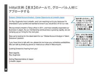 InMail文例：【再送例１】無回答の候補者には、フォローア
ップのメールを必ずしましょう
件名：(再送)Global Account Analyst - Career Opportunity at LinkedIn Japan 
○○様 
お世話になります。リンクトイン・ジャパン株式会社の杉本です。 
先日は突然のご連絡、失礼いたしました。 
この度は、弊社にて募集中の求人にご興味をお持ち頂きたく、お声掛けさせて頂いた次 
第です。現在、リンクトイン・ジャパンは設立から3年目を迎え来年更にビジネスを拡大し 
たいと考えております。日本オフィスは現在5名とまさにスタートアップの状況ですが、そ 
の環境を楽しみビジネスと共に成長していきたいと考えて頂ける方を求めております。 
■Global Account Analyst：Global Account Directorと協働し、日系大手企業向けに営 
業推進するポジションです。企画力・分析力・英語力が求められます。 
将来のキャリアパス：リンクトインのビジネスを理解し実績を出した上で、Sales, 
Business Opsなど多方面への展開が可能です。 
日本のマーケットに変革をもたらす重要なお仕事です。是非一度、ご来社頂くか電話に 
てお話させて頂く機会を頂戴したいと思っておりますが、いかがでしょうか？宜しければ 
ご対応可能な日程をいくつかご提示頂けると幸いです。年内にある程度プロセスを進め 
たいと思っております。ご興味お持ち頂けるようであればお早めにご連絡下さい。 
それでは、ご連絡をお待ちしておりますので何卒宜しくお願いいたします。 
リンクトイン・ジャパン株式会社 
日本オフィス代表代行杉本隆一郎 
初対面の方に対して 
「再送」メールは気が 
引けるかもしれません 
が、相手は本当に見
落としていた場合も多
くあります。有益なポ 
ジションを紹介する立 
場でメールを書きま 
しょう。 
仕事で忙しい、リンクトインをチェックしていない、などで初めのメールを見落とすケース
は多いので、プロフェッショナルなフォローアップメールを送信し、回答を増やしましょう 
スカウトメール受信者 
は、メールを開いた時 
に3つのアクションをと 
れます。 
①「返信」 
②「興味がない」 
③ノー・アクション 
③の場合のみ、再送
メールを送りましょう
 