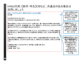 InMail文例：【再送例２】再送を積み上げて、返信率を向上 
しましょう 
件名：(再送) リンクトイン・ジャパン株式会社でのアカウントマネージャー職のご案内 
○○様 
お世話になります。リンクトイン・ジャパン株式会社の杉本です。 
これまで度々のご連絡、失礼いたします。 
本日は改めて、弊社にて募集中の求人にご興味をお持ち頂きたくメールさせて頂きまし 
た。現在、リンクトイン・ジャパンは設立から3年目を迎え今年は更にビジネスを拡大した 
いと考えております。日本オフィスは現在6名で徐々に組織拡大していく予定です。まだ 
まだ小規模の組織ですが、その環境を楽しみビジネスと共に成長していきたいと考えて 
頂ける方を求めております。 
以下、今回募集している求人です。 
■Account Manager – Marketing Solutions：リンクトインの法人向け広告ビジネスの 
日本立ち上げに関わって頂きます。広告ビジネス経験・英語力が求められます。 
是非一度、ご来社頂くか電話にてお話させて頂く機会を頂戴したいと思っております。 
*主に、こちらからの会社・ビジネス・職種の説明が中心で、その過程でいくつかご意見 
を伺いたいと思います。 
宜しければご対応可能な日程をいくつかご提示頂けませんか？ 
ご連絡をお待ちしておりますので何卒宜しくお願いいたします。 
リンクトイン・ジャパン株式会社 
日本オフィス代表代行杉本隆一郎 
スカウトメールの再送 
は何回までであれば 
「迷惑メール」にならな 
いのか？はっきりとし 
たルールはありませ 
んが、通常2回のフォ
ローまではします。礼 
儀をもって接すること 
を意識しましょう 
再送の積み重ねのイ 
メージ（例）です。 
InMail 50件送付： 
回答数（率） 
初メール：6件（12%） 
第１再送：9件（18%） 
第2再送：11件（22%） 
 