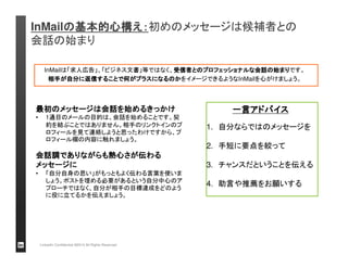 InMailの基本的心構え：：：：初めのメッセージは候補者との 
会話の始まり 
InMailは「求人広告」、「ビジネス文書」等ではなく、受信者とのプロフェッショナルな会話の始まりです。 
相手が自分に返信することで何がプラスになるのかをイメージできるようなInMailを心がけましょう。 
最初のメッセージは会話を始めるきっかけ 
• 1通目のメールの目的は、会話を始めることです。契 
約を結ぶことではありません。相手のリンクトインのプ 
ロフィールを見て連絡しようと思ったわけですから、プ 
ロフィール欄の内容に触れましょう。 
会話調でありながらも熱心さが伝わる 
メッセージに 
• 「自分自身の思い」がもっともよく伝わる言葉を使いま 
しょう。ポストを埋める必要があるという自分中心のア 
プローチではなく、自分が相手の目標達成をどのよう 
に役に立てるかを伝えましょう。 
LinkedIn Confidential ©2013 All Rights Reserved 
一言アドバイス
1. 自分ならではのメッセージを 
2. 手短に要点を絞って 
3. チャンスだということを伝える 
4. 助言や推薦をお願いする 
 